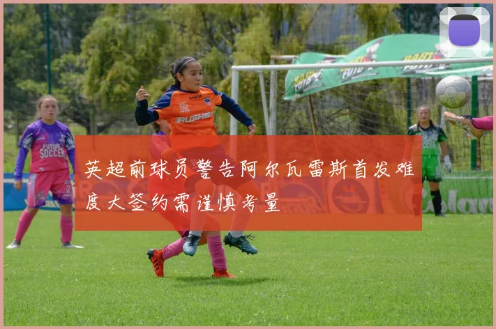 英超前球员警告阿尔瓦雷斯首发难度大签约需谨慎考量