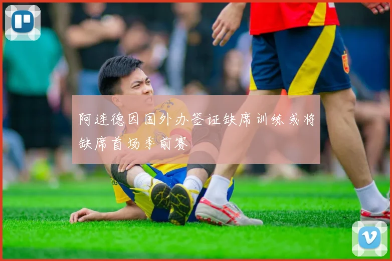 阿连德因国外办签证缺席训练或将缺席首场季前赛