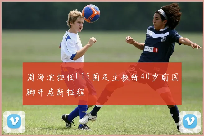 周海滨担任U15国足主教练40岁前国脚开启新征程