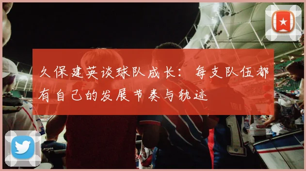 久保建英谈球队成长：每支队伍都有自己的发展节奏与轨迹