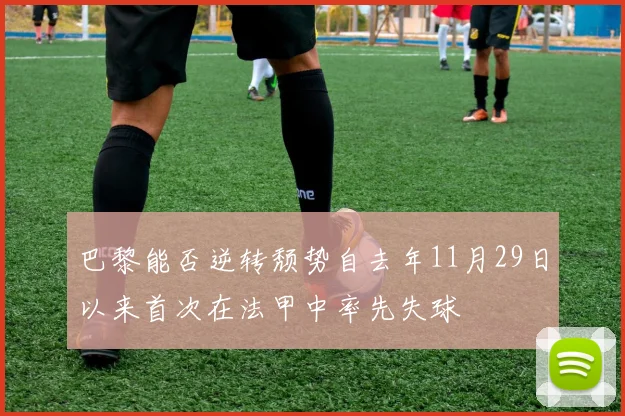 巴黎能否逆转颓势自去年11月29日以来首次在法甲中率先失球