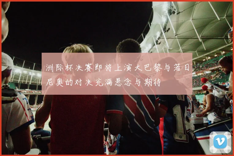 洲际杯决赛即将上演大巴黎与若日尼奥的对决充满悬念与期待