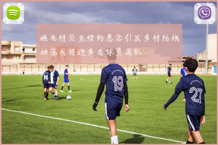 施洛特贝克续约悬念引发多特防线动荡或将迎多名球员离队