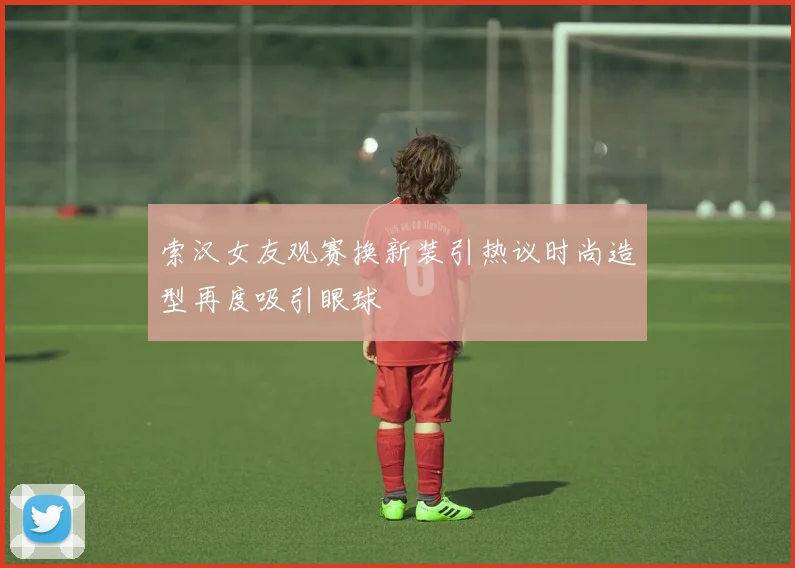 索汉女友观赛换新装引热议时尚造型再度吸引眼球