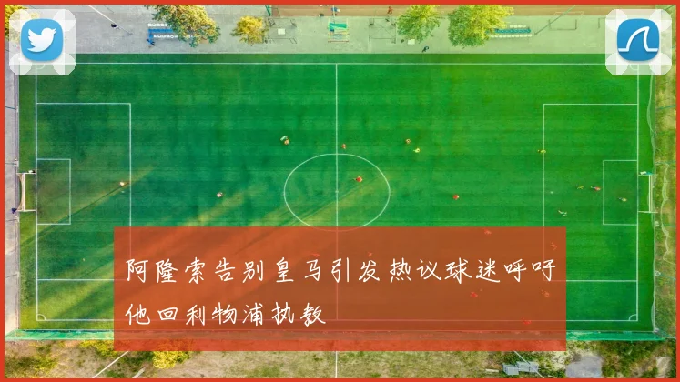 阿隆索告别皇马引发热议球迷呼吁他回利物浦执教