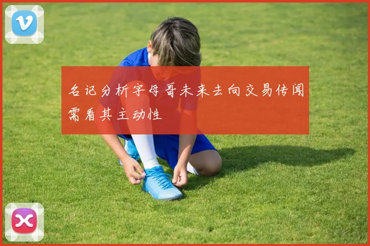 名记分析字母哥未来去向交易传闻需看其主动性