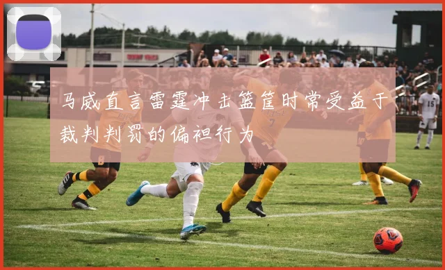 马威直言雷霆冲击篮筐时常受益于裁判判罚的偏袒行为