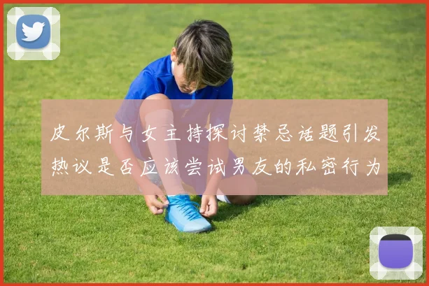 皮尔斯与女主持探讨禁忌话题引发热议是否应该尝试男友的私密行为
