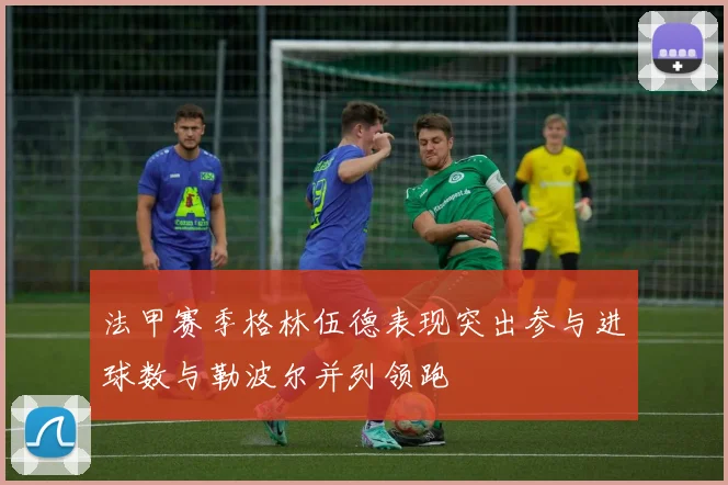 法甲赛季格林伍德表现突出参与进球数与勒波尔并列领跑