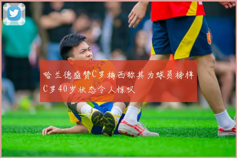 哈兰德盛赞C罗梅西称其为球员榜样C罗40岁状态令人惊叹