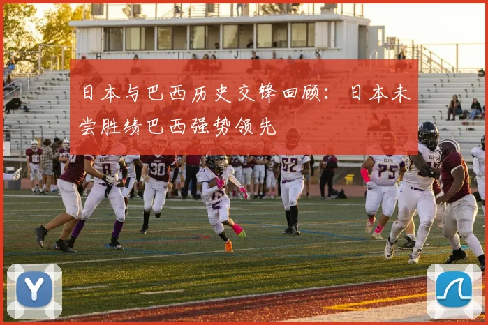 日本与巴西历史交锋回顾：日本未尝胜绩巴西强势领先