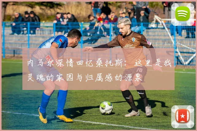 内马尔深情回忆桑托斯：这里是我灵魂的家园与归属感的源泉