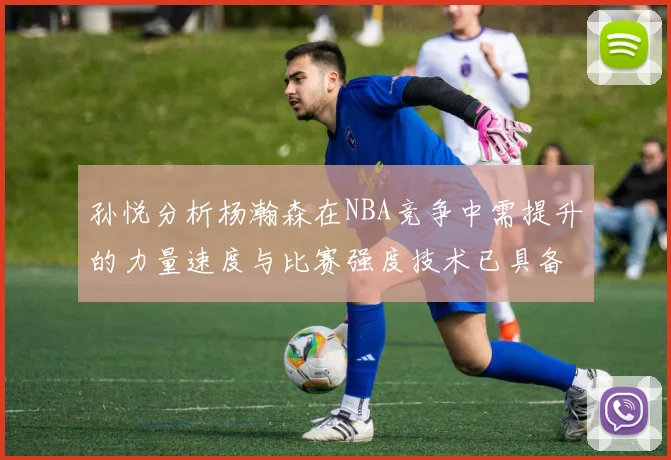 孙悦分析杨瀚森在NBA竞争中需提升的力量速度与比赛强度技术已具备