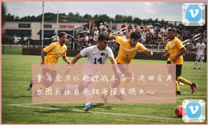 皇马全力以赴迎战本菲卡次回合库尔图瓦独自亮相海报展现决心