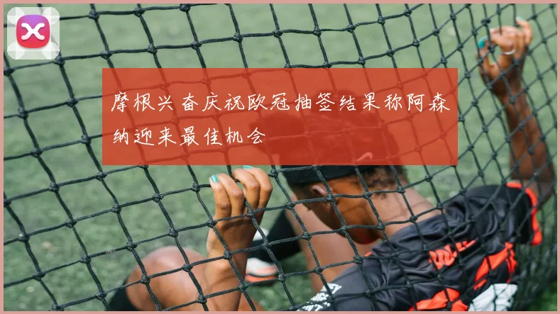 摩根兴奋庆祝欧冠抽签结果称阿森纳迎来最佳机会
