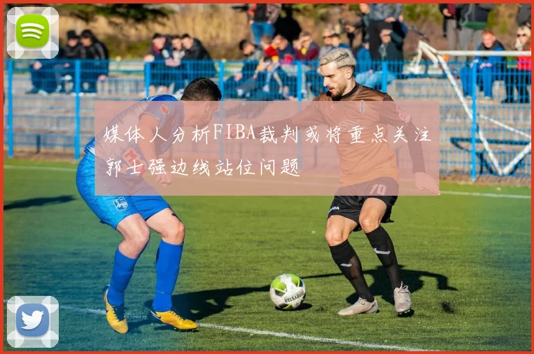 媒体人分析FIBA裁判或将重点关注郭士强边线站位问题