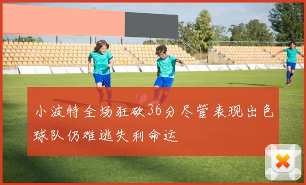 小波特全场狂砍36分尽管表现出色球队仍难逃失利命运