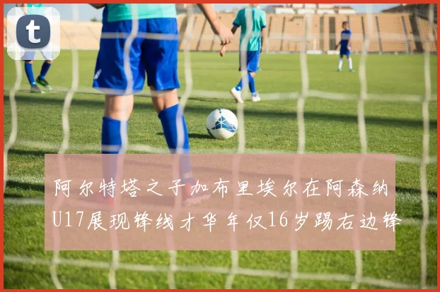 阿尔特塔之子加布里埃尔在阿森纳U17展现锋线才华年仅16岁踢右边锋