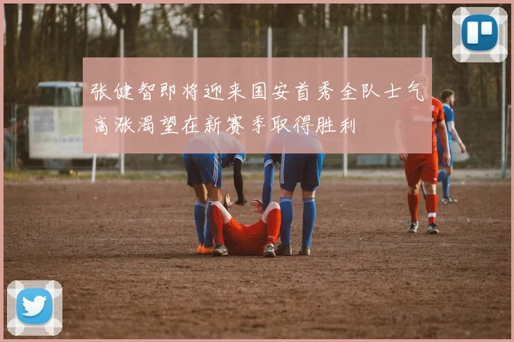 张健智即将迎来国安首秀全队士气高涨渴望在新赛季取得胜利