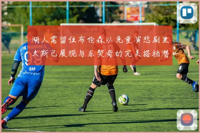湖人需留住布伦森以免重演悲剧里夫斯已展现与东契奇的完美搭档潜力
